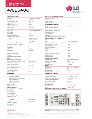 Page 2PANEL SPECIFICATION                                                             
Screen Size     47” Class (47.0” diagonal)
Resolution      1920 x 1080p
Dynamic Contrast Ratio   4,0 0 0,0 0 0:1
Brightness (cd/m2)      TBD
Response Time (GTG)     2.6ms
TruMotion 120Hz     • 
Viewing Angle      178 º/178 º
VIDEO
Built- In Tuner     ATSC/ NTSC/Clear Q AM
XD® Engine     •
Aspect Ratio     16:9
Aspect Ratio Correction   6 Modes
Just Scan (1:1 Pixel Matching)
HDMI™     1080p/1080i/ 720p
Component...